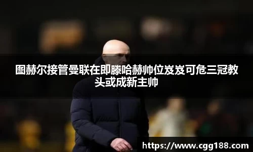 图赫尔接管曼联在即滕哈赫帅位岌岌可危三冠教头或成新主帅