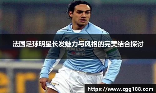 法国足球明星长发魅力与风格的完美结合探讨